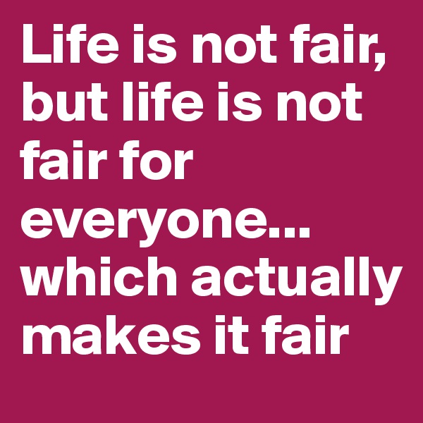 Life is not fair, but life is not fair for everyone... which actually makes it fair