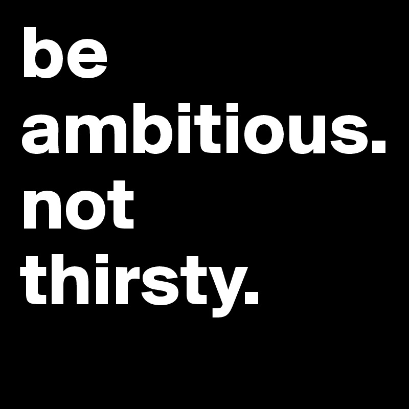 be ambitious. 
not thirsty. 