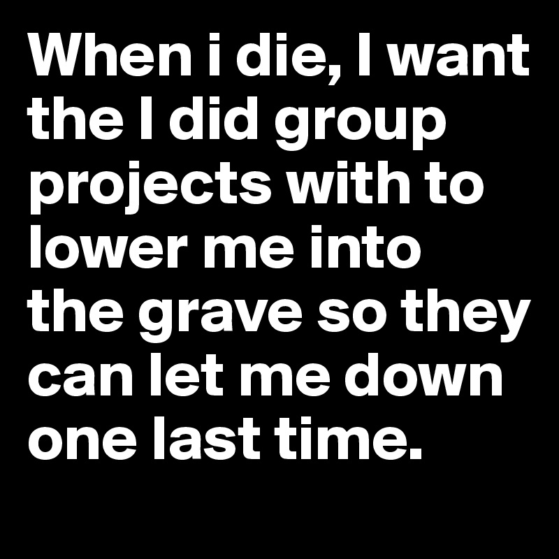 When i die, I want the I did group projects with to lower me into the grave so they can let me down one last time.