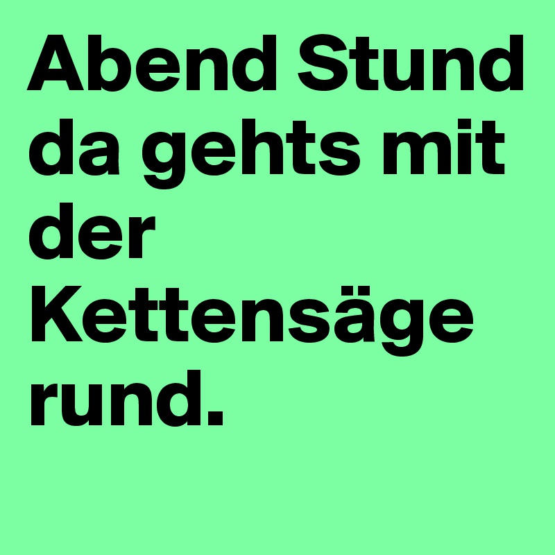 Abend Stund da gehts mit der Kettensäge rund.