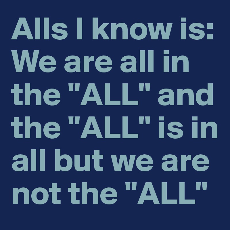 Alls I know is: We are all in the "ALL" and the "ALL" is in all but we are not the "ALL" 