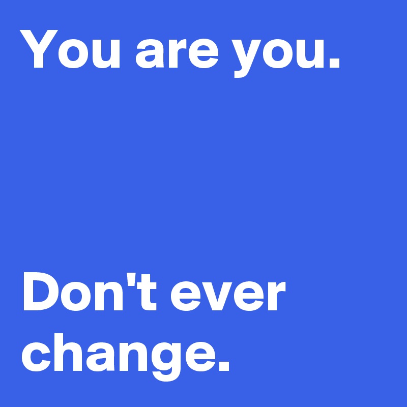 You are you.



Don't ever change.