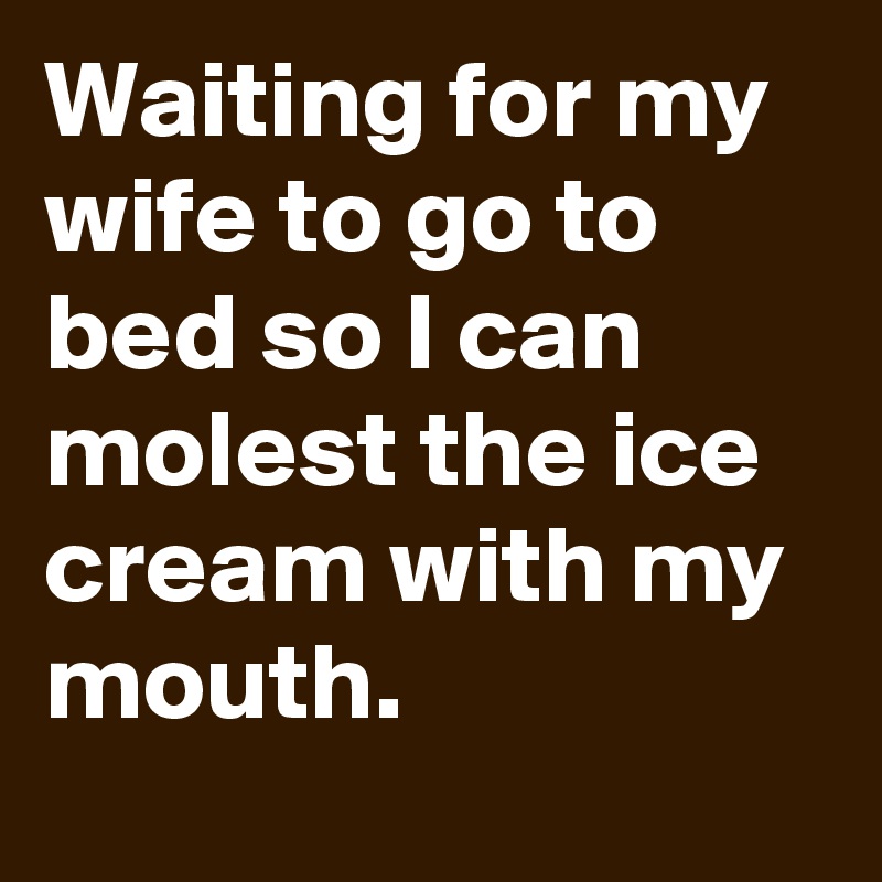 Waiting for my wife to go to bed so I can molest the ice cream with my mouth.