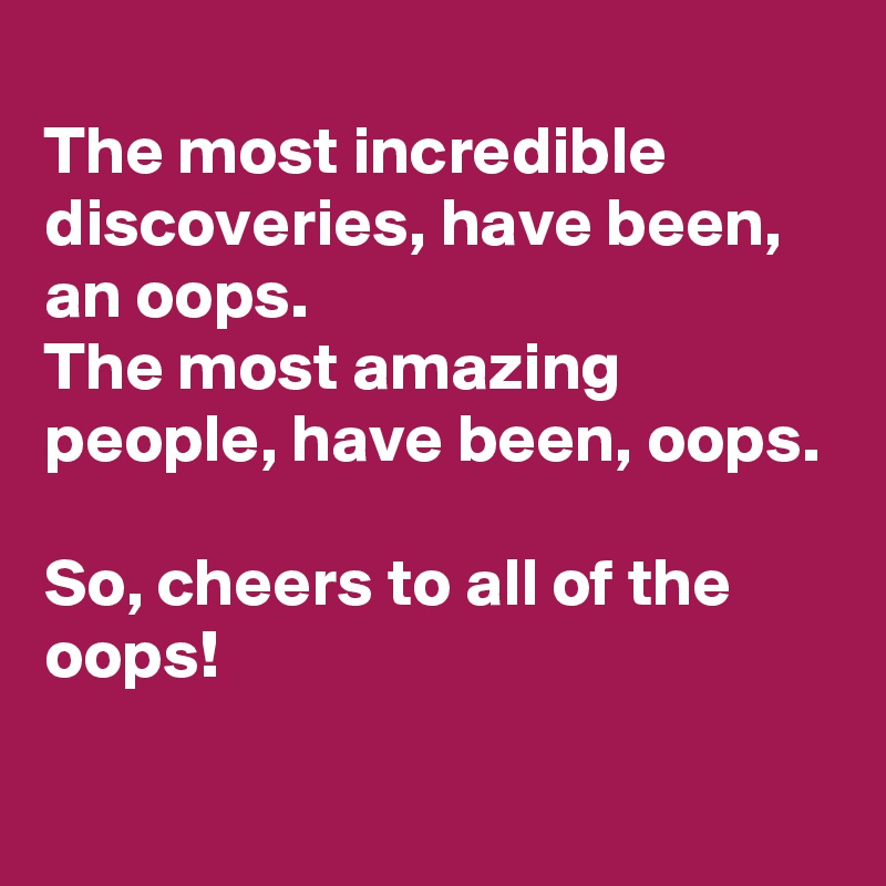 
The most incredible discoveries, have been, an oops. 
The most amazing people, have been, oops. 

So, cheers to all of the oops! 
