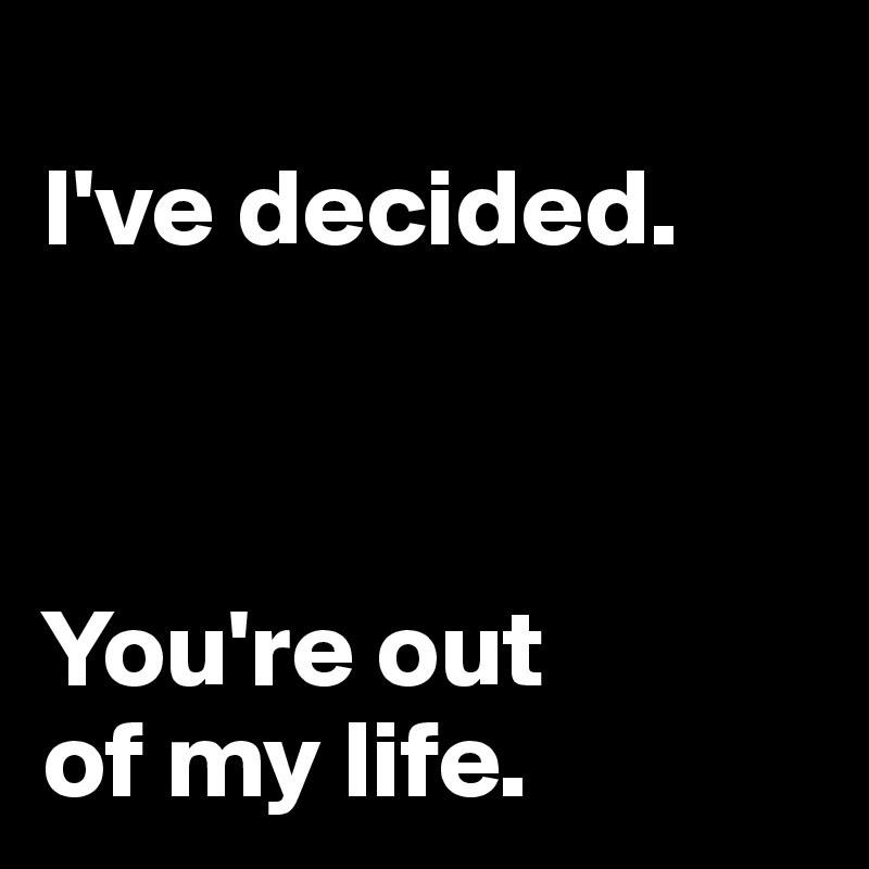 
I've decided.



You're out
of my life.