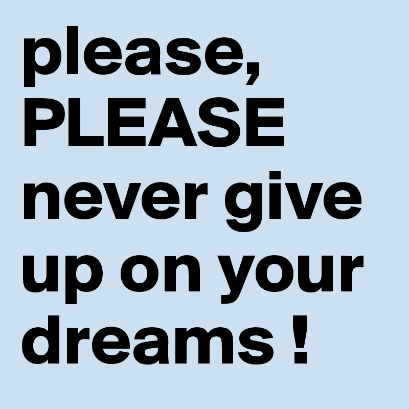 please, 
PLEASE never give up on your dreams !