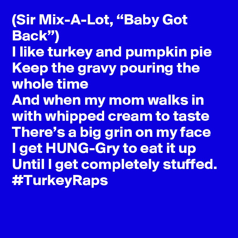 (Sir Mix-A-Lot, “Baby Got Back”)
I like turkey and pumpkin pie
Keep the gravy pouring the whole time
And when my mom walks in with whipped cream to taste
There’s a big grin on my face 
I get HUNG-Gry to eat it up 
Until I get completely stuffed. 
#TurkeyRaps