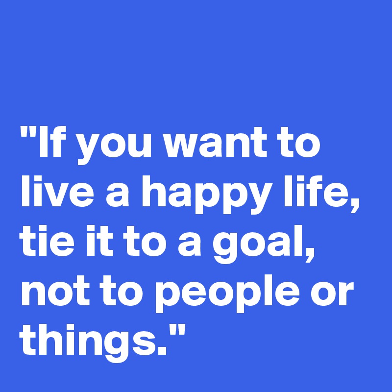 

"If you want to live a happy life, tie it to a goal, not to people or things."