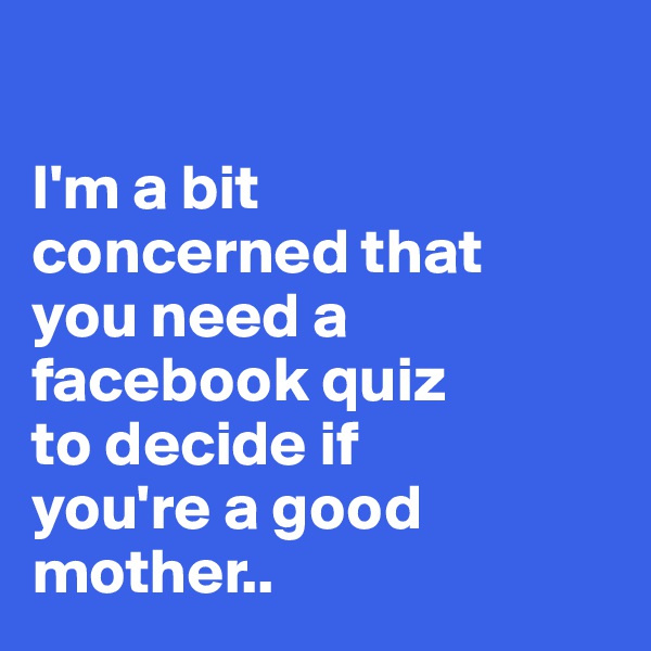 

I'm a bit 
concerned that 
you need a facebook quiz 
to decide if 
you're a good mother..