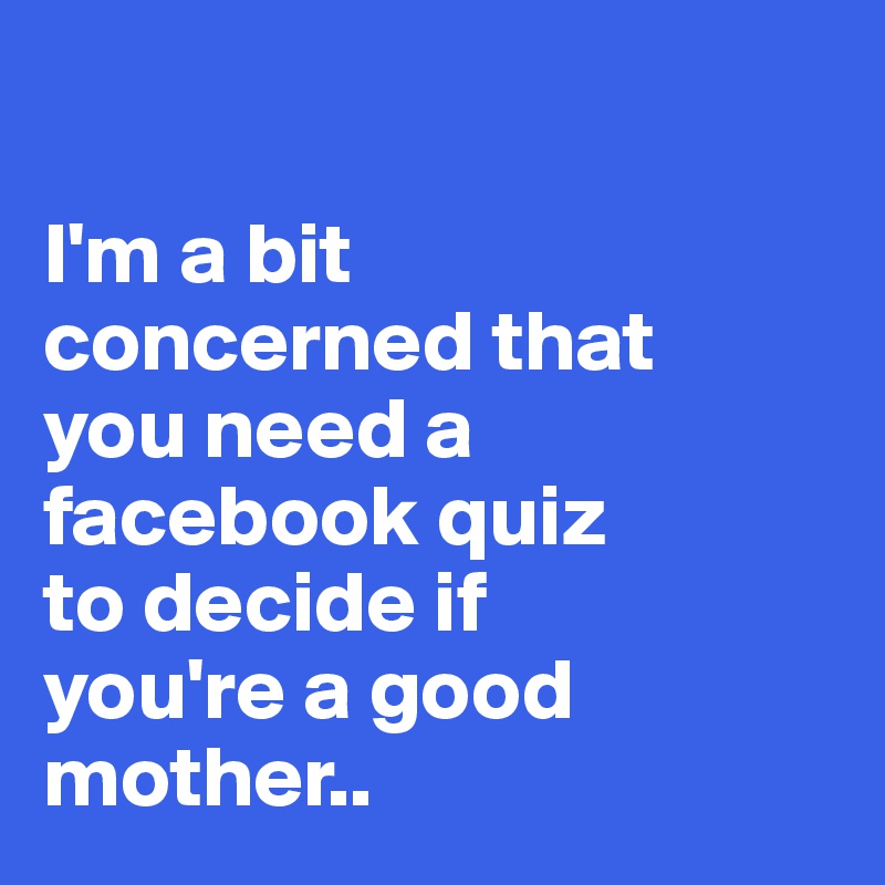 

I'm a bit 
concerned that 
you need a facebook quiz 
to decide if 
you're a good mother..