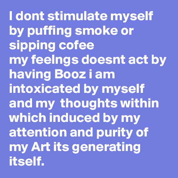 I dont stimulate myself by puffing smoke or sipping cofee
my feelngs doesnt act by having Booz i am intoxicated by myself and my  thoughts within which induced by my attention and purity of my Art its generating itself.