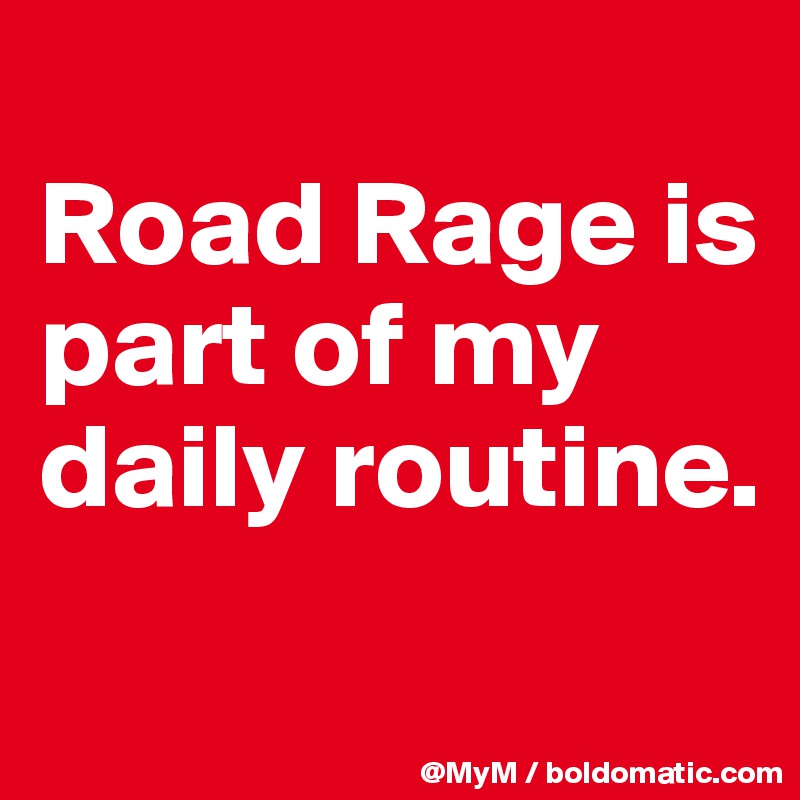 
Road Rage is part of my daily routine.
