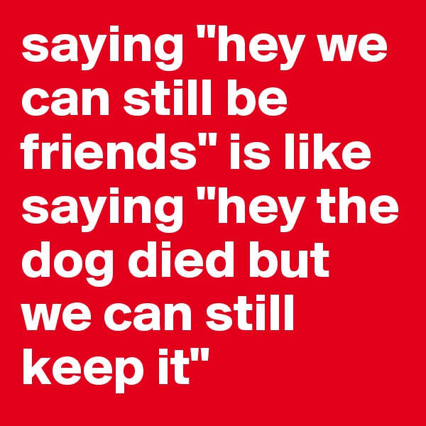 saying "hey we can still be friends" is like saying "hey the dog died but we can still keep it"