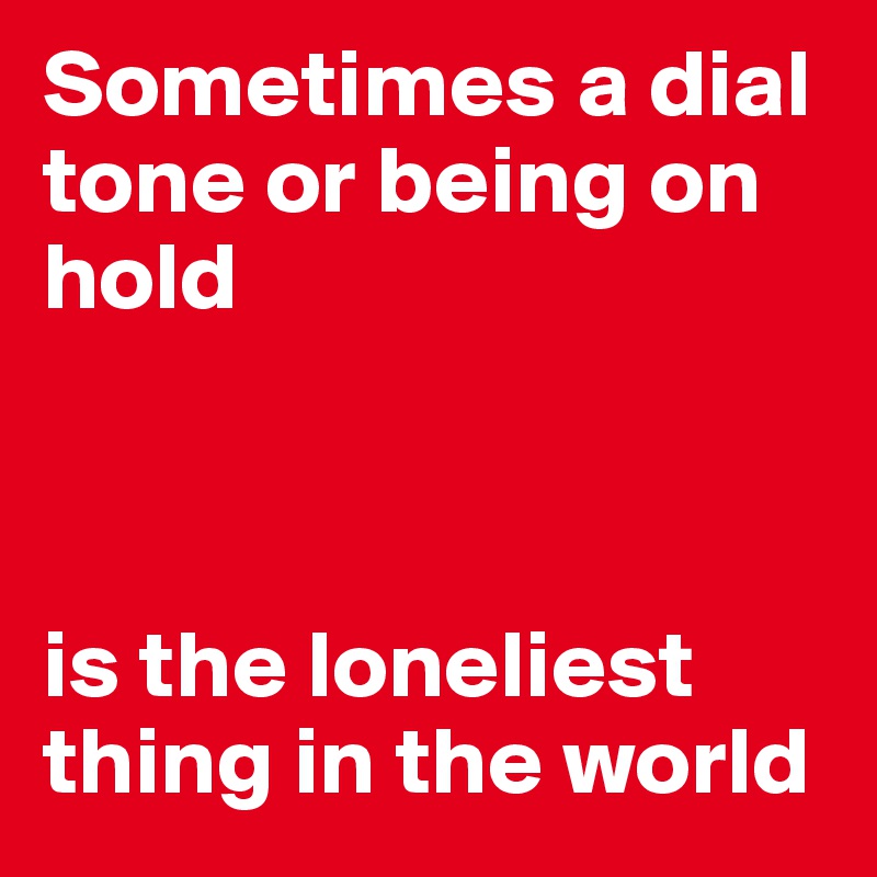 Sometimes a dial tone or being on hold



is the loneliest thing in the world 