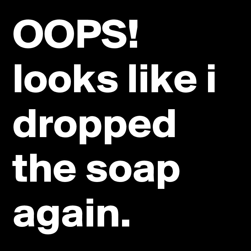 OOPS! looks like i dropped the soap again.