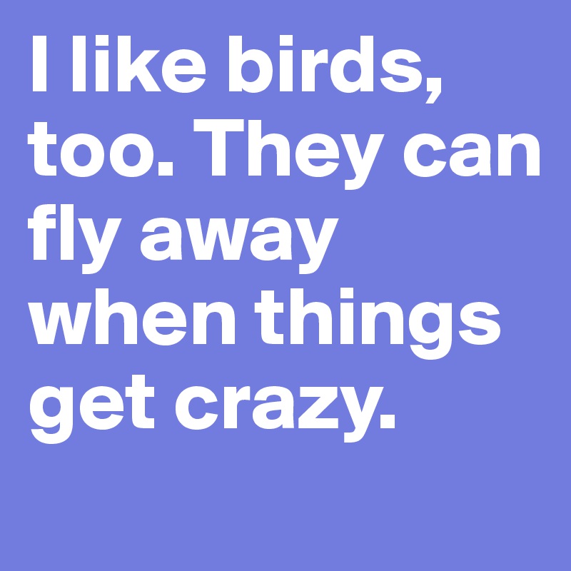 I like birds, too. They can fly away when things get crazy.
