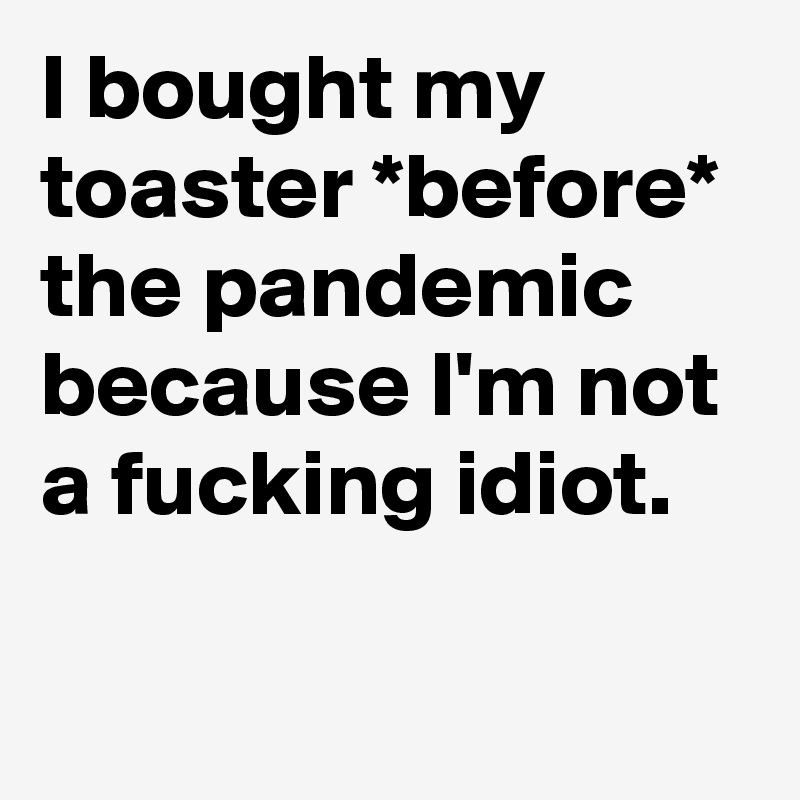 I bought my toaster *before* the pandemic because I'm not a fucking idiot.