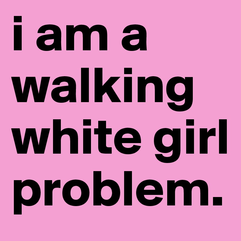 i am a walking white girl problem.