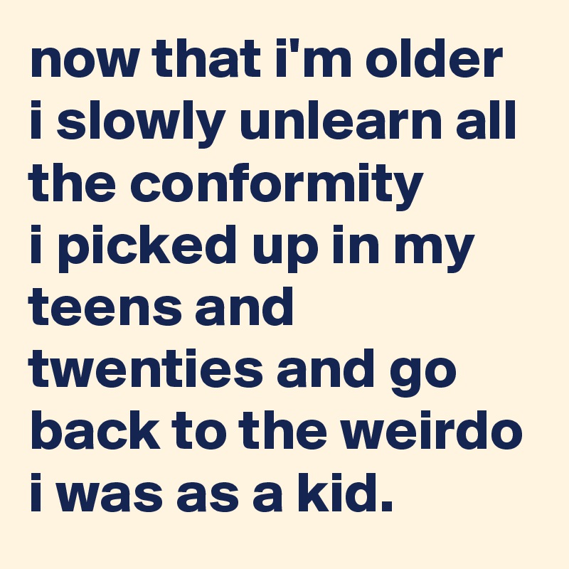 now that i'm older i slowly unlearn all the conformity 
i picked up in my teens and twenties and go back to the weirdo i was as a kid.