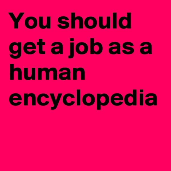 You should get a job as a human encyclopedia