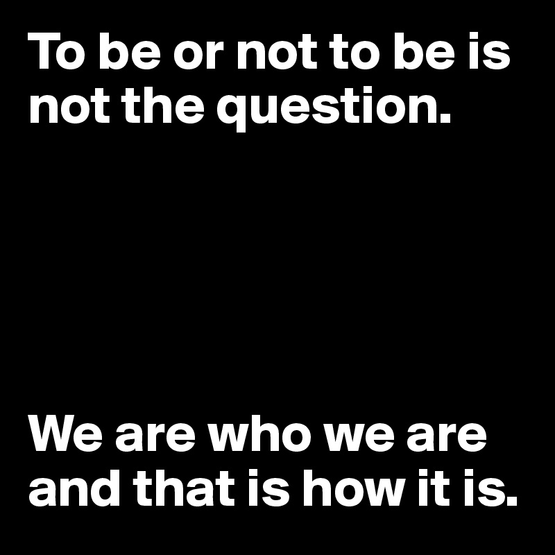 To be or not to be is not the question.





We are who we are and that is how it is. 