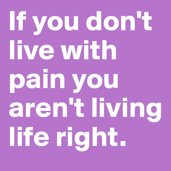 If you don't live with pain you aren't living life right.