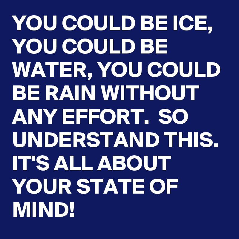YOU COULD BE ICE, YOU COULD BE WATER, YOU COULD BE RAIN WITHOUT ANY EFFORT.  SO UNDERSTAND THIS. IT'S ALL ABOUT YOUR STATE OF MIND!