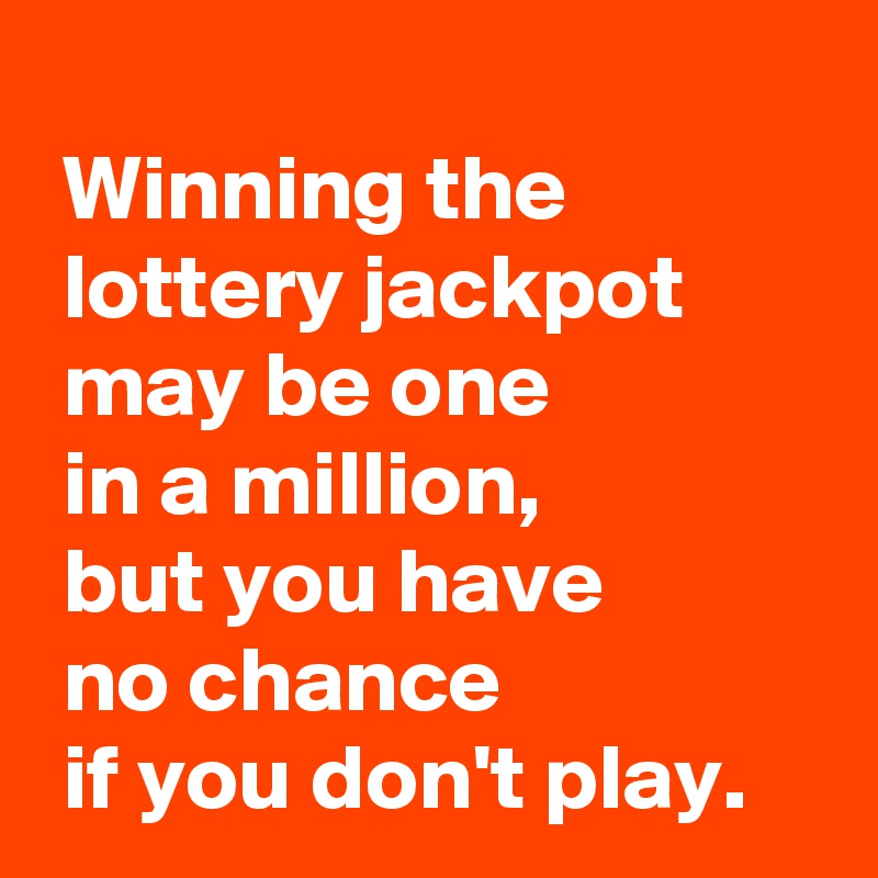 
 Winning the
 lottery jackpot
 may be one 
 in a million,
 but you have 
 no chance 
 if you don't play.