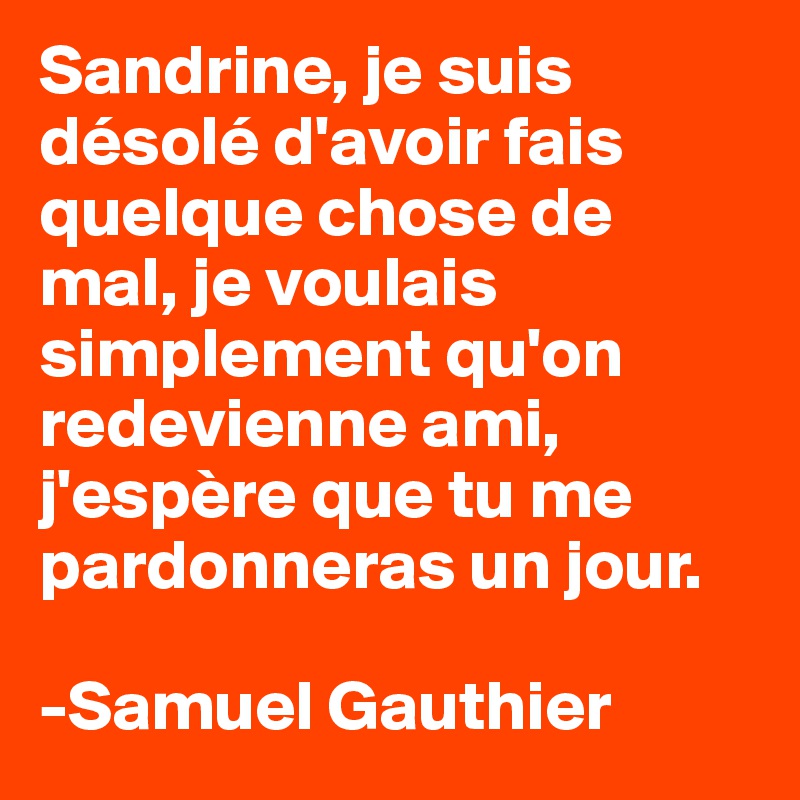 Sandrine, je suis désolé d'avoir fais quelque chose de mal, je voulais simplement qu'on redevienne ami, j'espère que tu me pardonneras un jour.

-Samuel Gauthier