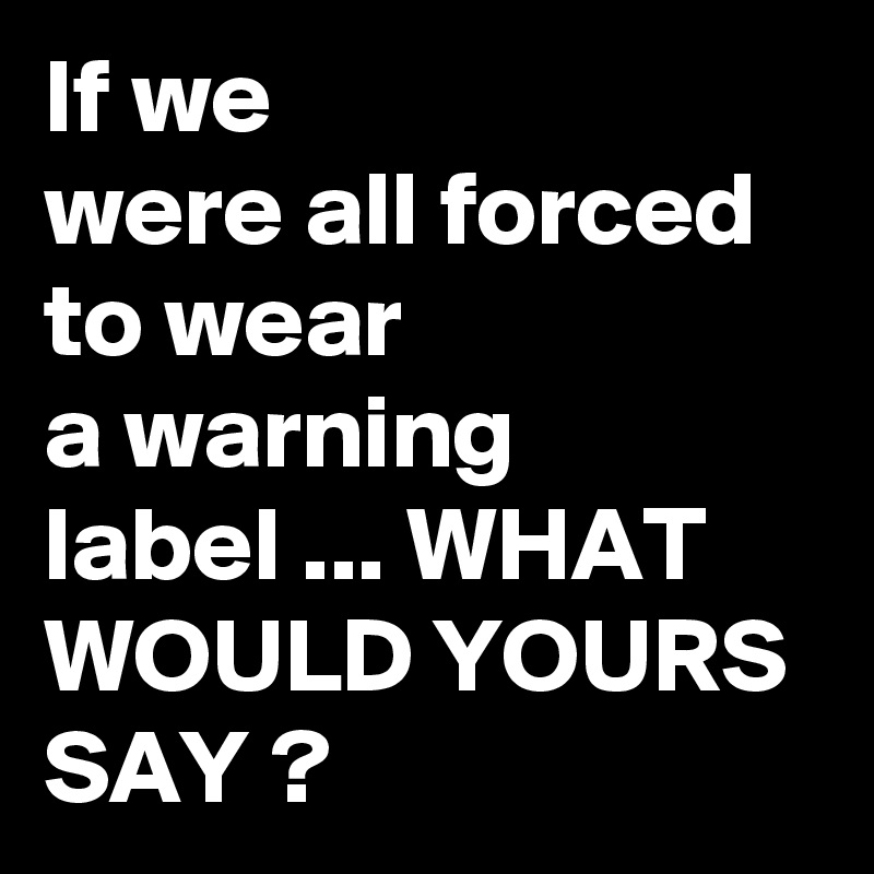 If we 
were all forced to wear
a warning
label ... WHAT
WOULD YOURS
SAY ?