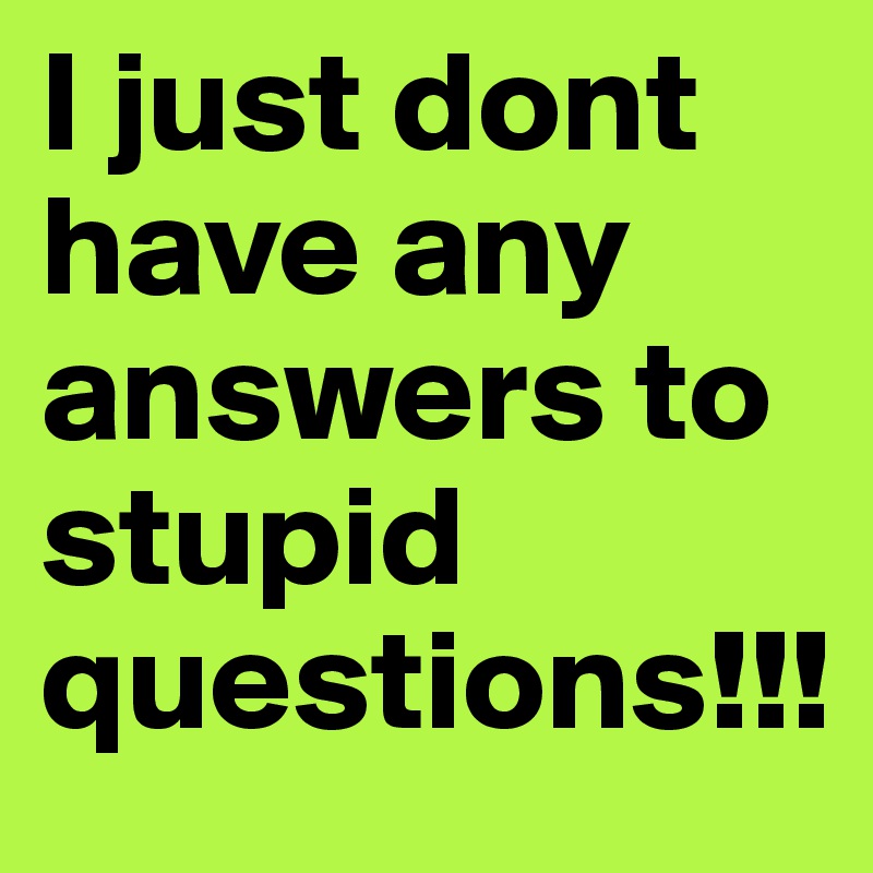 I just dont have any answers to stupid questions!!!