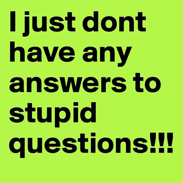 I just dont have any answers to stupid questions!!!