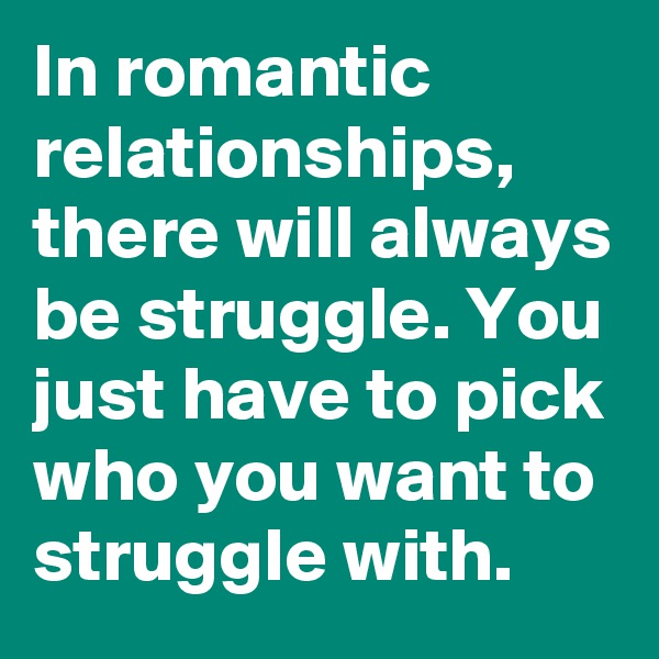 In romantic relationships, there will always be struggle. You just have to pick who you want to struggle with.