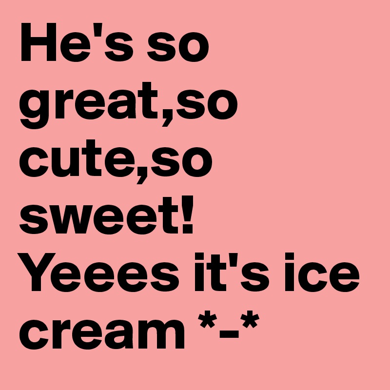 He's so great,so cute,so sweet!
Yeees it's ice cream *-*