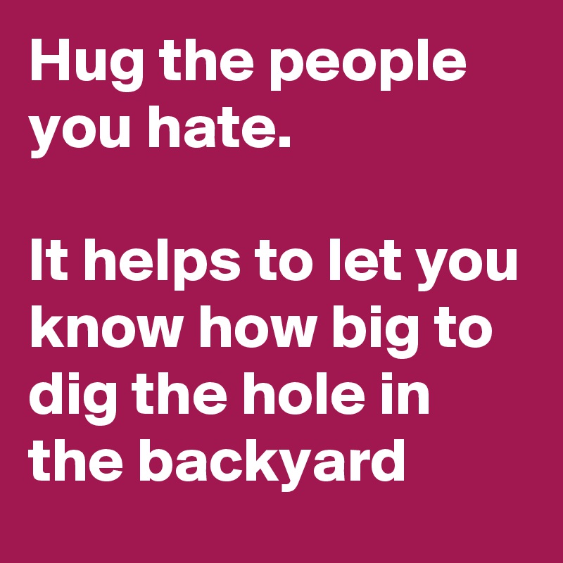 Hug the people you hate.

It helps to let you know how big to dig the hole in the backyard 