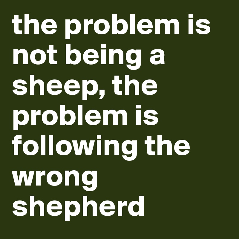 the problem is not being a sheep, the problem is following the wrong shepherd
