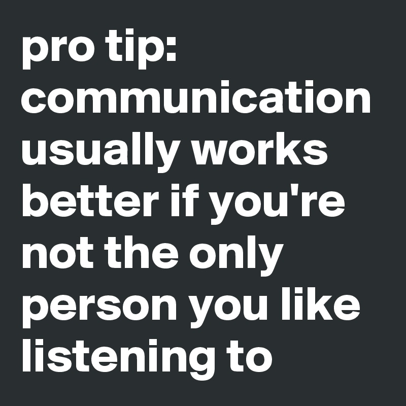 pro tip:
communication usually works better if you're not the only person you like listening to