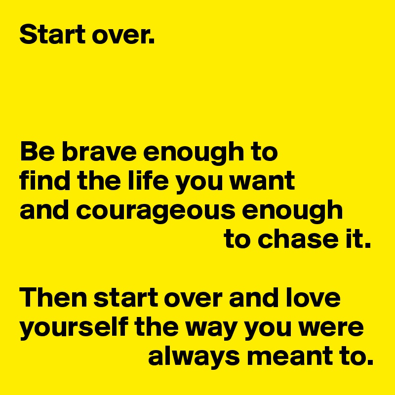 Start over.



Be brave enough to 
find the life you want 
and courageous enough 
                                   to chase it.

Then start over and love yourself the way you were 
                      always meant to.