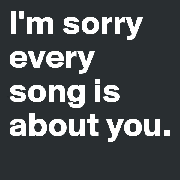 I'm sorry every song is about you.
