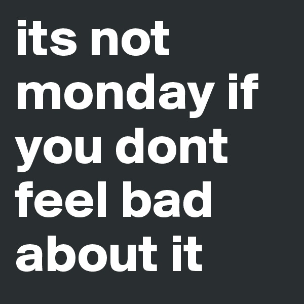 its not monday if you dont feel bad about it