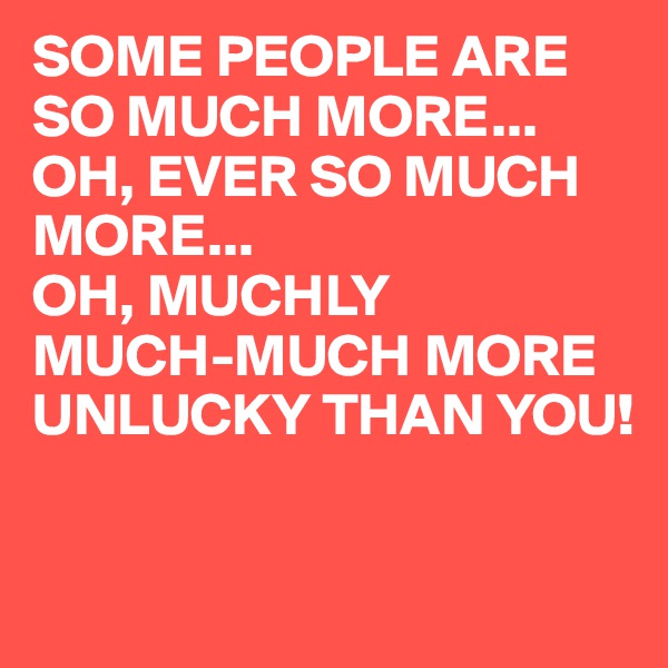 SOME PEOPLE ARE SO MUCH MORE...
OH, EVER SO MUCH MORE...
OH, MUCHLY 
MUCH-MUCH MORE 
UNLUCKY THAN YOU!

