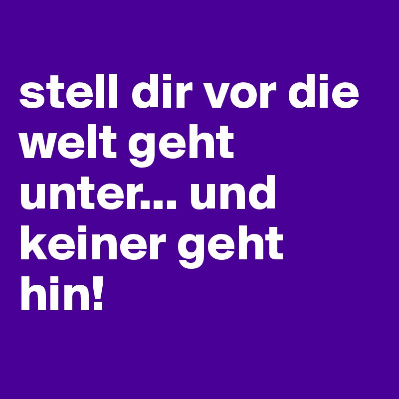 
stell dir vor die welt geht unter... und keiner geht hin!
