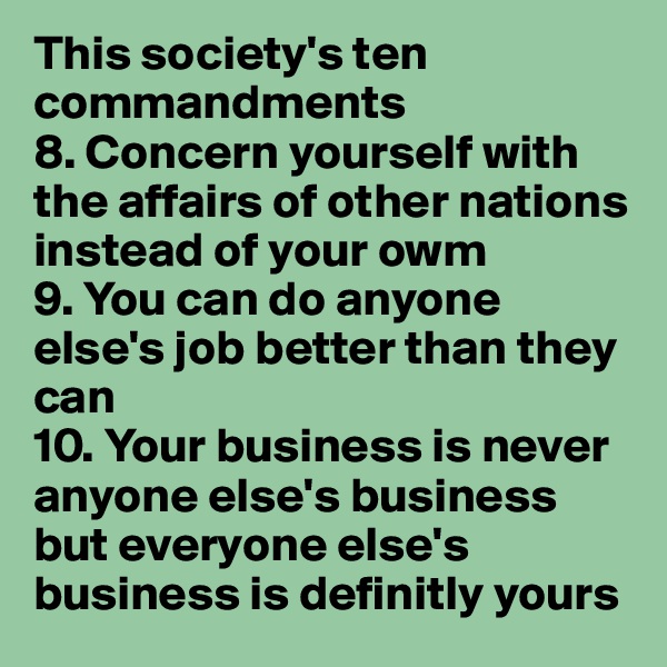 This society's ten commandments
8. Concern yourself with the affairs of other nations instead of your owm 
9. You can do anyone else's job better than they can
10. Your business is never anyone else's business but everyone else's business is definitly yours