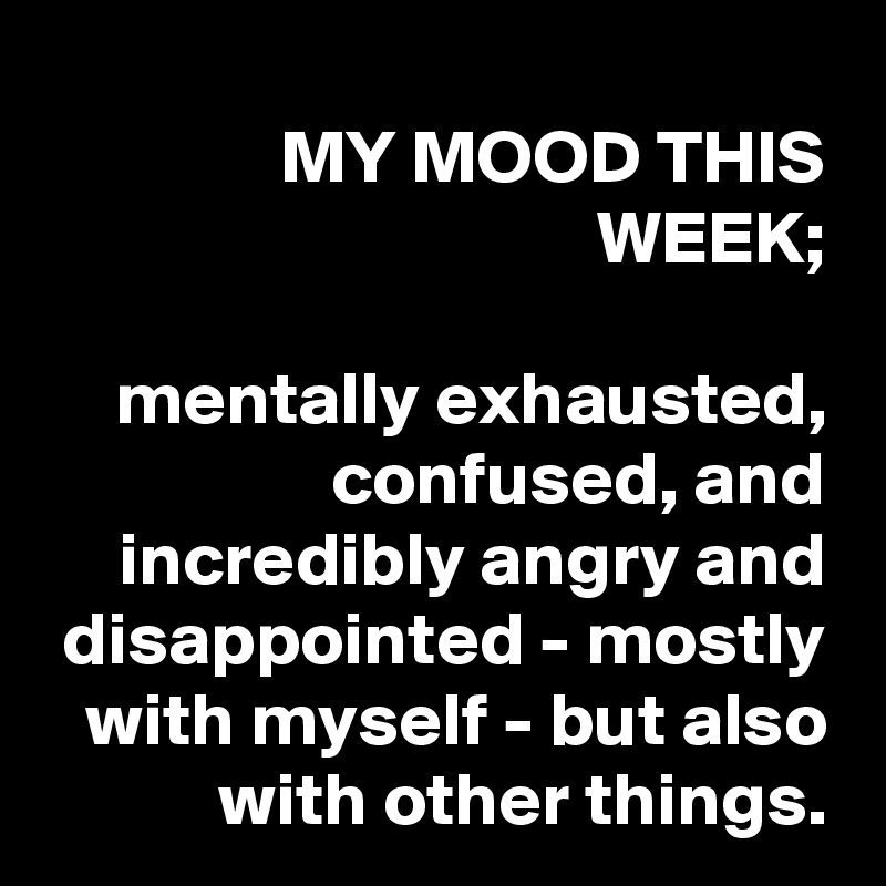 MY MOOD THIS WEEK;

mentally exhausted, confused, and incredibly angry and disappointed - mostly with myself - but also with other things.