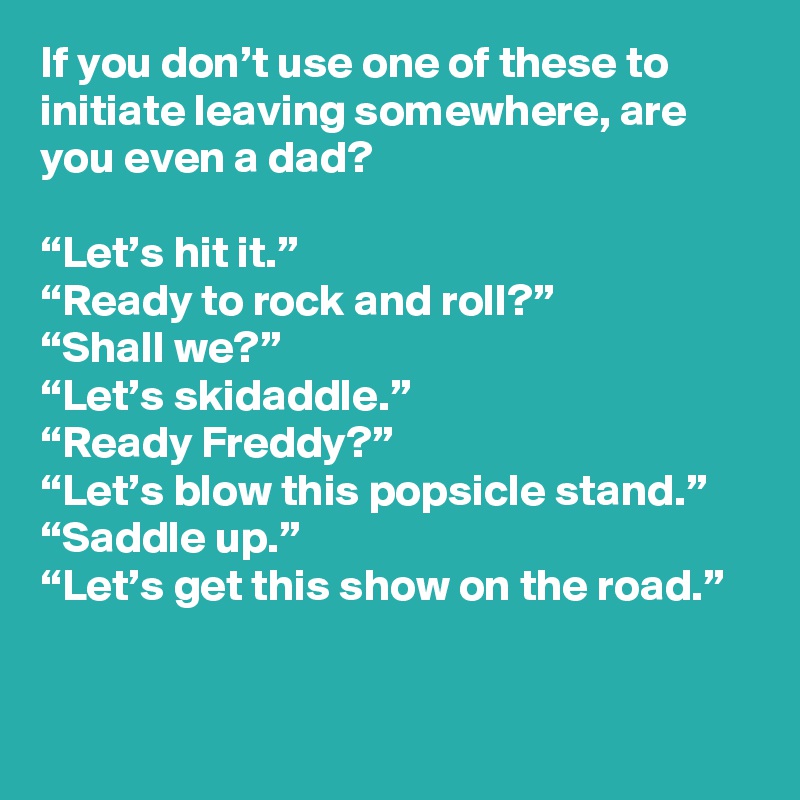 If you don’t use one of these to initiate leaving somewhere, are you even a dad?

“Let’s hit it.”
“Ready to rock and roll?”
“Shall we?”
“Let’s skidaddle.”
“Ready Freddy?”
“Let’s blow this popsicle stand.”
“Saddle up.”
“Let’s get this show on the road.”