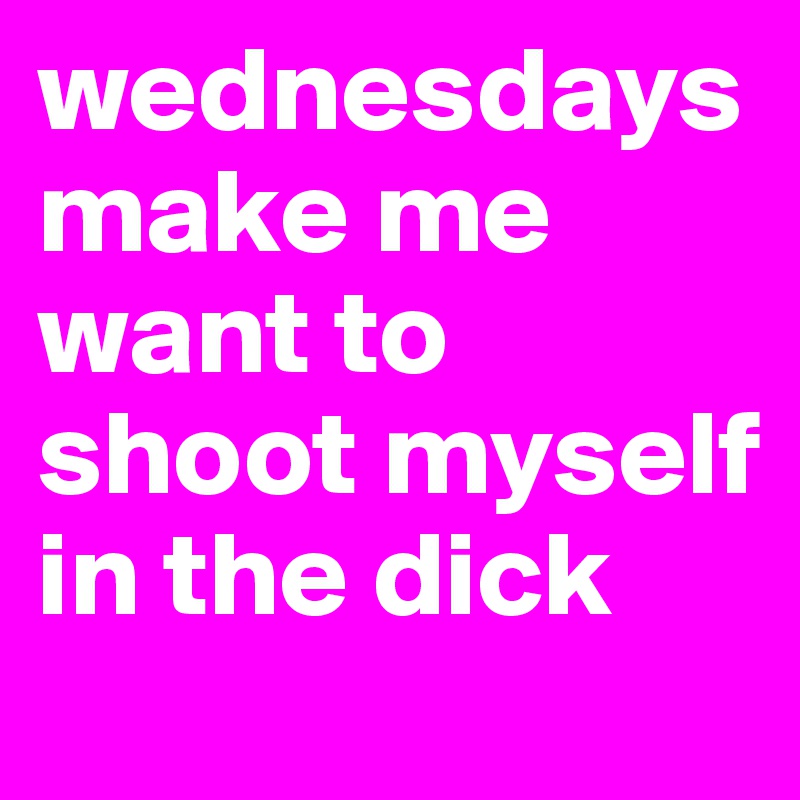 wednesdays make me want to shoot myself in the dick
