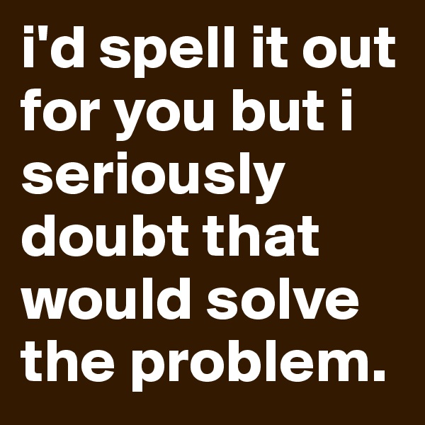 i'd spell it out for you but i seriously doubt that would solve the problem.