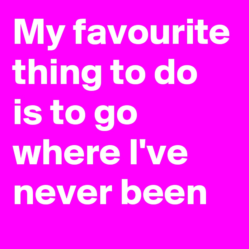 My favourite thing to do is to go where I've never been