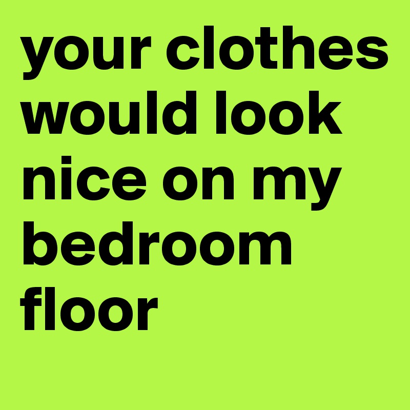 your clothes would look nice on my bedroom floor 