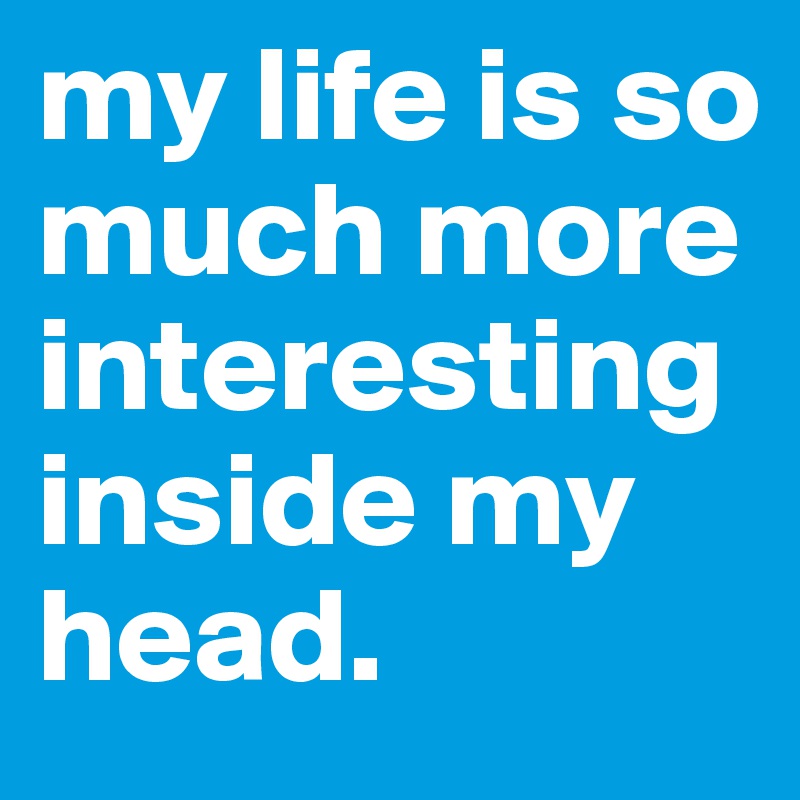 my life is so much more interesting inside my head.